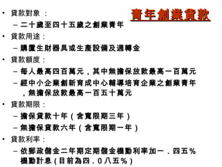 • 貸款對象 ：           青年創業貸款
 – 二十歲至四十五歲之創業青年
• 貸款用途：
 – 購置生財器具或生產設備及週轉金
• 貸款額度：
 – 每人最高四百萬元，其中無擔保放款最高一百萬元
 – 經中小企業創新育成中心輔導培育企業之創業青年
   ，無擔保放款最高一百五十萬元
• 貸款期限：
 – 擔保貸款十年（含寬限期三年）
 – 無擔保貸款六年（含寬限期一年）
• 貸款利率：
 – 依郵政儲金二年期定期儲金機動利率加一．四五％
   機動計息 ( 目前為四 . ０八五％ )
 