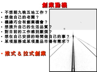 創業動機
•   不想朝九晚五地工作？
•   想做自己的老闆？
•   機緣巧合有創業機會？
•   想提升自己的生活品質？
•   對目前的工作感到厭煩？
•   想在自己安排的時間做自己的事？
•   某項服務或某項產品市場有需求？


• 推式 & 拉式創業
 