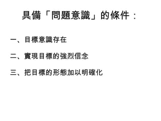 具備「問題意識」的條件：
一、目標意識存在
二、實現目標的強烈信念
三、把目標的形態加以明確化
 