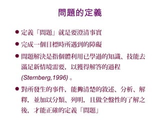 定義「問題」就是要澄清事實
完成一個目標時所遇到的障礙
問題解決是指個體利用已學過的知識、技能去
滿足新情境需要，以獲得解答的過程
(Sternberg,1996) 。
對所發生的事件，能 清楚的敘述、分析、解夠
釋，並加以分類、列明，且做全盤性的了解之
後，才能正確的定義「問題」
問題的定義
 