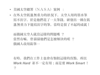 • 美國太空總署（ＮＡＳＡ）案例  :
• 在外太空低 無重力的 況下，太空人用的墨水筆溫 狀
寫不出字，於是他們花了一大筆錢，研發出一種在低
無重力下能寫出字的筆，當時是很了不起的成就！溫
而俄國太空人就沒這樣的問題 ？嗎
當然有嘛， 猜猜他們是怎麼解決的 ？您 呢
俄國人改用鉛筆‧‧‧
有時，我們在工作上也會有類似這樣的盲點，所以
Work Hard 並不一定有用；而是要 Work Smart ！
？
 