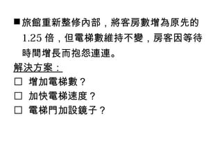 旅館重新整修內部，將客房數增為原先的
1.25 倍，但電梯數維持不變，房客因等待
時間增長而抱怨連連。
解決方案：
 增加電梯數？
 加快電梯速度？
 電梯門加設鏡子？
 