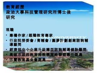 教育經歷
政治大學科技管理研究所博士後
研究
現職
• 專欄作家 / 親職教育專家
• 行政院勞委會 / 青輔會 / 圓夢計劃創業諮詢輔
導顧問
• 經濟部中小企業升級轉型諮詢輔導健診顧問
• 高雄市政府教育局教學策略聯盟專任委員
• 三寶教育基金會委員
 