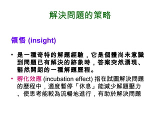 解決問題的策略
領悟 (insight)
• 是一種奇特的解題經驗，它是個體尚未意識
到問題已有解決的跡象時，答案突然湧現、
豁然開朗的一種解題歷程。
• 孵化效應 (incubation effect) 指在試圖解決問題
的歷程中，適度暫停「休息」能減少解題壓力
、使思考能較為流暢地進行，有助於解決問題
 