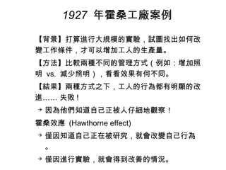 【背景】打算進行大規模的實驗，試圖找出如何改
變工作條件，才可以增加工人的生產量。
【方法】比較兩種不同的管理方式（例如：增加照
明 vs. 減少照明），看看效果有何不同。
【結果】兩種方式之下，工人的行為都有明顯的改
進…… 失敗 !
 因為他們知道自己正被人仔細地觀察！
霍桑效應 (Hawthorne effect)
 僅因知道自己正在被研究，就會改變自己行為
。
 僅因進行實驗，就會得到改善的情況。
1927 年霍桑工廠案例
 