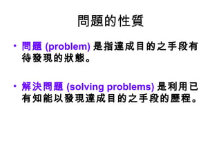 問題的性質
• 問題 (problem) 是指達成目的之手段有
待發現的狀態。
• 解決問題 (solving problems) 是利用已
有知能以發現達成目的之手段的歷程。
 