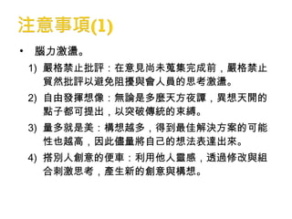 • 腦力激盪。
1) 嚴格禁止批評：在意見尚未蒐集完成前，嚴格禁止
貿然批評以避免阻擾與會人員的思考激盪。
2) 自由發揮想像：無論是多麼天方夜譚，異想天開的
點子都可提出，以突破傳統的束縛。
3) 量多就是美：構想越多，得到最佳解決方案的可能
性也越高，因此儘量將自己的想法表達出來。
4) 搭別人創意的便車：利用他人靈感，透過修改與組
合刺激思考，產生新的創意與構想。
 