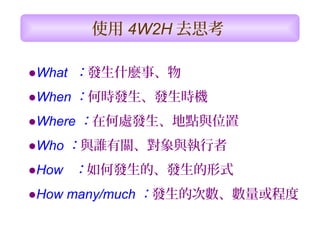 ●What  ：發生什麼事、物
●When ：何時發生、發生時機
●Where ：在何處發生、地點與位置
●Who ：與誰有關、對象與執行者
●How   ：如何發生的、發生的形式
●How many/much ：發生的次數、數量或程度
使用 4W2H 去思考
 