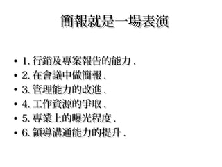 簡報就是一場表演簡報就是一場表演
• 1.1. 行銷及專案報告的能力行銷及專案報告的能力 ..
• 2.2. 在會議中做簡報在會議中做簡報 ..
• 3.3. 管理能力的改進管理能力的改進 ..
• 4.4. 工作資源的爭取工作資源的爭取 ..
• 5.5. 專業上的曝光程度專業上的曝光程度 ..
• 6.6. 領導溝通能力的提升領導溝通能力的提升 ..
 