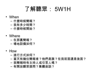 了解聽眾： 5W1H
• When
– 什麼時候簡報？
– 我有多少時間？
– 什麼時候開始？
• Where
– 在那裏簡報？
– 場地設備如何？
• How
– 進行方式如何？
– 當天有幾位簡報者？他們是誰？在我前面還是後面？
– 我簡報時有主持人或引言人嗎？
– 有開放聽眾提問？集體座談？
 
