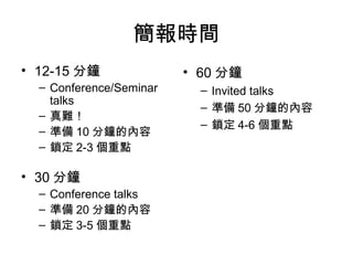 簡報時間
• 12-15 分鐘
– Conference/Seminar
talks
– 真難！
– 準備 10 分鐘的內容
– 鎖定 2-3 個重點
• 30 分鐘
– Conference talks
– 準備 20 分鐘的內容
– 鎖定 3-5 個重點
• 60 分鐘
– Invited talks
– 準備 50 分鐘的內容
– 鎖定 4-6 個重點
 