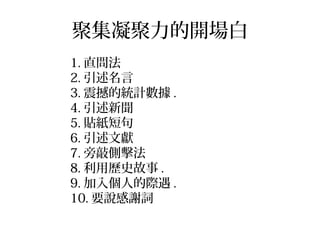 聚集凝聚力的開場白
1. 直問法
2. 引述名言
3. 震撼的統計數據 .
4. 引述新聞
5. 貼紙短句
6. 引述文獻
7. 旁敲側擊法
8. 利用歷史故事 .
9. 加入個人的際遇 .
10. 要說感謝詞
 