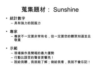 蒐集題材： Sunshine
• 統計數字
– 具有強力的說服力
• 專家
– 專家不一定要非常有名，但一定要您的聽眾知道並且
敬重
• 示範
– 現場操作是簡報的最大優勢
– 行動比語言的聲音更響亮！
– 說給我聽，我就能了解；做給我看，我就不會忘記！
 