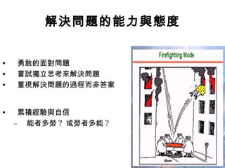 解決問題的能力與態度
• 勇敢的面對問題
• 嘗試獨立思考來解決問題
• 重視解決問題的過程而非答案
• 累積經驗與自信
– 能者多勞 ? 或勞者多能 ?
 