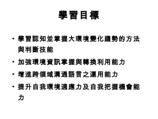 • 學習認知並掌握大環境變化趨勢的方法
與判斷技能
• 加強環境資訊掌握與轉換利用能力
• 增進跨領域溝通語言之運用能力
• 提升自我環境適應力及自我把握機會能
力
學習目標學習目標
 