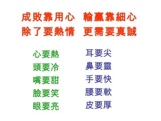 心要熱
頭要冷
嘴要甜
臉要笑
眼要亮
耳要尖
鼻要靈
手要快
腰要軟
皮要厚
心得分享 1
30
成敗靠用心 輸贏靠細心
除了要熱情 更需要真誠
 