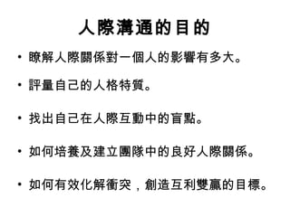 人際溝通的目的
• 瞭解人際關係對一個人的影響有多大。
• 評量自己的人格特質。  
• 找出自己在人際互動中的盲點。
• 如何培養及建立團隊中的良好人際關係。
• 如何有效化解衝突，創造互利雙贏的目標。
 