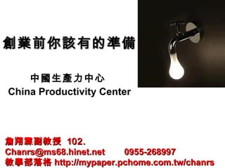 創業前你該有的準備創業前你該有的準備
中國生產力中心
China Productivity Center
詹翔霖副教授詹翔霖副教授 1102.02.
Chanrs@ms68.hinet.net 0955-268997Chanrs@ms68.hinet.net 0955-268997
教學部落格教學部落格 http://mypaper.pchome.com.tw/chanrshttp://mypaper.pchome.com.tw/chanrs
 