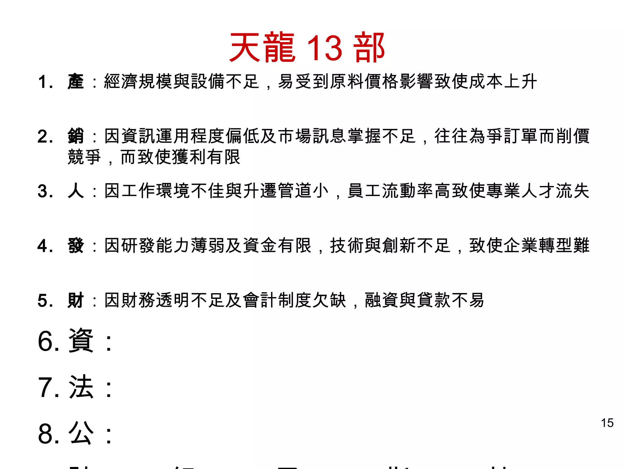 15
1. 產：經濟規模與設備不足，易受到原料價格影響致使成本上升
2. 銷：因資訊運用程度偏低及市場訊息掌握不足，往往為爭訂單而削價
競爭，而致使獲利有限
3. 人：因工作環境不佳與升遷管道小，員工流動率高致使專業人才流失
4. 發：因研發能力薄弱及資金有限，技術與創新不足，致使企業轉型難
5. 財：因財務透明不足及會計制度欠缺，融資與貸款不易
6. 資：
7. 法：
8. 公：
天龍 13 部
 