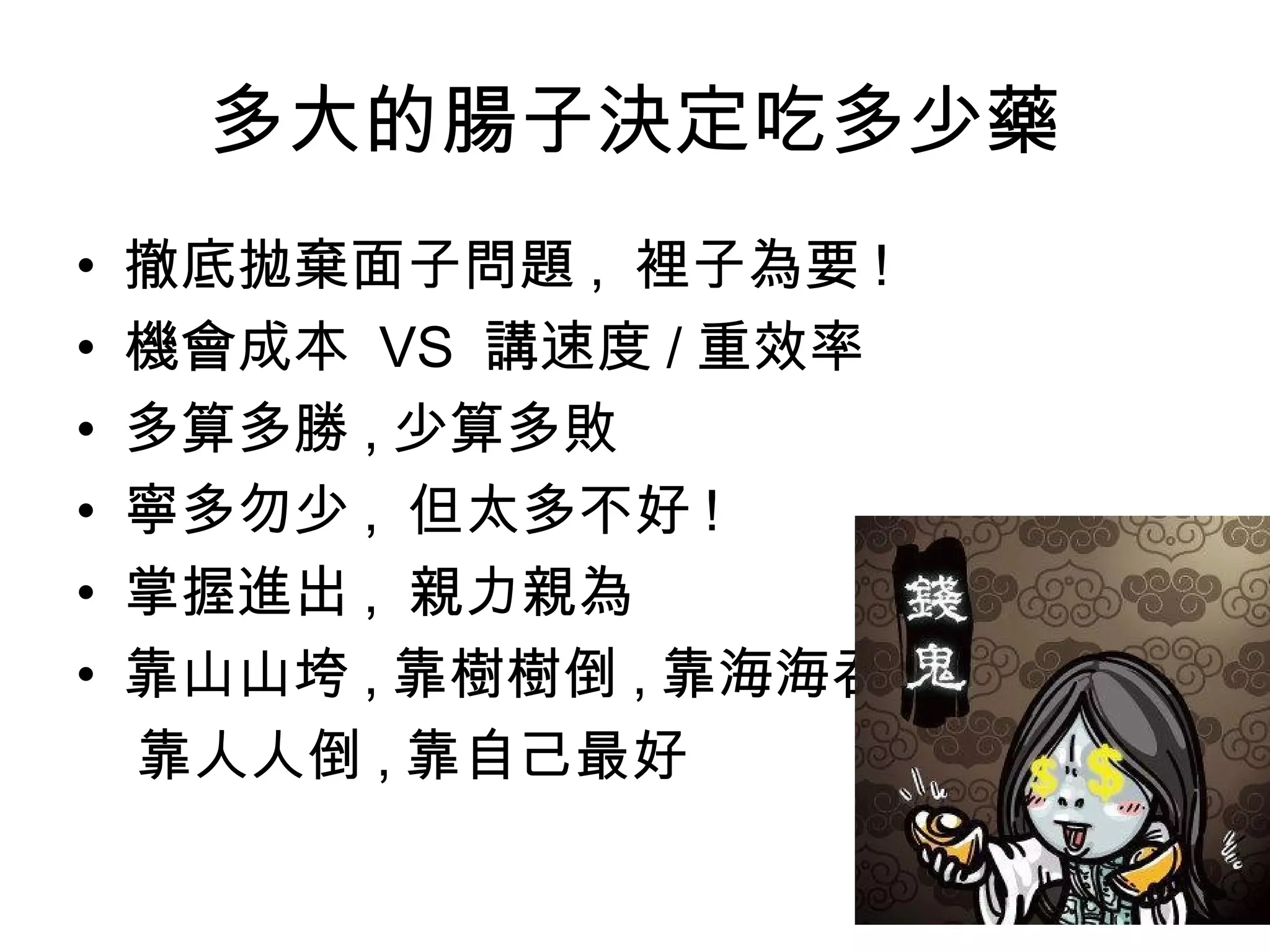 多大的腸子決定吃多少藥
• 撤底拋棄面子問題 , 裡子為要 !
• 機會成本 VS 講速度 / 重效率
• 多算多勝 , 少算多敗
• 寧多勿少 , 但太多不好 !
• 掌握進出 , 親力親為
• 靠山山垮 , 靠樹樹倒 , 靠海海吞 ,
靠人人倒 , 靠自己最好
 