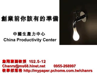 創業前你該有的準備創業前你該有的準備
中國生產力中心
China Productivity Center
詹翔霖副教授詹翔霖副教授 1102.5-1202.5-12
Chanrs@ms68.hinet.net 0955-268997Chanrs@ms68.hinet.net 0955-268997
教學部落格教學部落格 http://mypaper.pchome.com.tw/chanrshttp://mypaper.pchome.com.tw/chanrs
 
