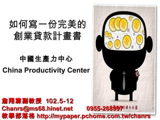 如何寫一份完美的
創業貸款計畫書
中國生產力中心
China Productivity Center
詹翔霖副教授詹翔霖副教授 1102.5-1202.5-12
Chanrs@ms68.hinet.net 0955-268997Chanrs@ms68.hinet.net 0955-268997
教學部落格教學部落格 http://mypaper.pchome.com.tw/chanrshttp://mypaper.pchome.com.tw/chanrs
 