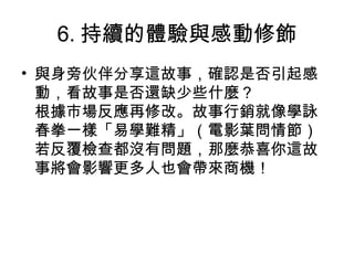 6. 持續的體驗與感動修飾
• 與身旁伙伴分享這故事，確認是否引起感
動，看故事是否還缺少些什麼？
根據市場反應再修改。故事行銷就像學詠
春拳一樣「易學難精」（電影葉問情節）
若反覆檢查都沒有問題，那麼恭喜你這故
事將會影響更多人也會帶來商機！
 