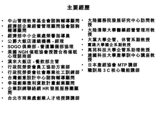 • 中山管理教育基金會諮詢輔導顧問
• 經濟部企業經營管理顧問協會諮詢
輔導顧問
• 經濟部中小企業處榮譽指導員
• 公爵大飯店連鎖機構 - 經理
• SOGO 俱樂部 - 營運籌備部協理
• 美國 NGH 催眠協會授證合格催眠
心理諮商師
• 漢來大飯店 - 餐飲部主管
• 行政院勞委會員工協助方案師
• 行政院勞委會社會專業社工訓練師
• 台灣創意設計中心諮詢輔導顧問
• 幸福創業微利貸款計畫創業顧問
• 企業訓練聯絡網 HR 發展服務團顧
問
• 台北市商業處創業人才培授課講師
• 大陸國務院發展研究中心訪問教
授
• 大陸清華大學醫藥經營管理所教
授
• 大葉大學企管、休管系副教授
• 實踐大學國企系副教授
• 高苑科技大學企管系助理教授
• 建國科技大學產學訓中心講座教
授
• 日本產經協會 MTP 講師
• 職訓局 3 C 核心職能講師
主要經歷主要經歷
 
