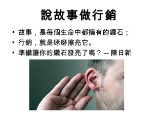 說故事做行銷
• 故事，是每個生命中都擁有的鑽石；
• 行銷，就是琢磨擦亮它。
• 準備讓你的鑽石發亮了嗎？ -- 陳日新
 