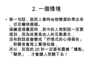 2. 一個情境
• 第一句話，就把人事時地物簡潔的帶出來
、切忌囉唆複雜。
描繪這個畫面時，其中的人物對話一定要
提到，因為故事是由人的互動產生，
沒有對話就會變成「抒情式的心得報告」
，聆聽者會馬上覺得枯燥，
所以，前面的 20 秒一定要有震撼「爆點」
「聯想」 ，才會讓人想聽下去！
 