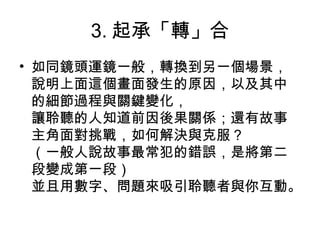 3. 起承「轉」合
• 如同鏡頭運鏡一般，轉換到另一個場景，
說明上面這個畫面發生的原因，以及其中
的細節過程與關鍵變化，
讓聆聽的人知道前因後果關係；還有故事
主角面對挑戰，如何解決與克服？
（一般人說故事最常犯的錯誤，是將第二
段變成第一段）
並且用數字、問題來吸引聆聽者與你互動。
 