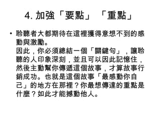 4. 加強「要點」 「重點」
• 聆聽者大都期待在這裡獲得意想不到的感
動與激勵。
因此，你必須總結一個「關鍵句」，讓聆
聽的人印象深刻，並且可以因此記憶住，
然後主動幫你傳遞這個故事，才算故事行
銷成功。也就是這個故事「最感動你自
己」的地方在那裡？你最想傳達的重點是
什麼？如此才能撼動他人。
 