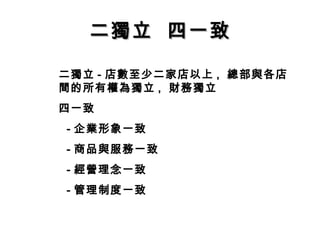 二獨立 四一致二獨立 四一致
二獨立 - 店數至少二家店以上 , 總部與各店
間的所有權為獨立 , 財務獨立
四一致
- 企業形象一致
- 商品與服務一致
- 經營理念一致
- 管理制度一致
 