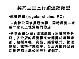契約型垂直行銷連鎖類型
•直營連鎖 (regular chains: RC)
- 由總公司掌握所有權，同時經營二家
或二家以上性質相同的店
•是指由總公司 ( 或稱總部 ) 出資開設分
店，各分店的經營權完全歸屬於連鎖總
部，包括商標、商品、經營模式、管理
制度、標準作業程序、分店外觀與促銷
活動等都由總公司設計與制定。
 