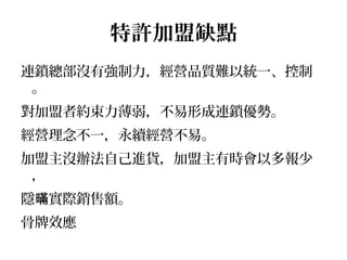 特許加盟缺點
連鎖總部沒有強制力，經營品質難以統一、控制
。
對加盟者約束力薄弱，不易形成連鎖優勢。
經營理念不一，永續經營不易。
加盟主沒辦法自己進貨，加盟主有時會以多報少
，
隱 實際銷售額。暪
骨牌效應
 