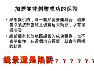 加盟並非創業成功的保證
• 總部提供的，是一套加盟營運組合，創業
者必須按部就班且切實地去執行，才有可
能成功
• 總部擁有其他地區經營的成功實例，也不
表示由你、在這個地方經營，就會有同樣
的結果
錢景還是陷阱錢景還是陷阱？ ？ ？ ？？ ？ ？ ？ ？？ ？？
 