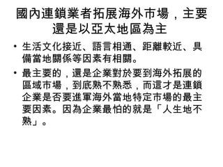 國內連鎖業者拓展海外市場，主要
還是以亞太地區為主
• 生活文化接近、語言相通、距離較近、具
備當地關係等因素有相關。
• 最主要的，還是企業對於要到海外拓展的
區域市場，到底熟不熟悉，而這才是連鎖
企業是否要進軍海外當地特定市場的最主
要因素。因為企業最怕的就是「人生地不
熟」。
 