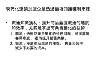 • 流通知識獲利：提升商品垂直流通的速度
和效率，尤其是掌握商業自動化的技術：
1. 開源：透過商業自動化的快速回應，可提高顧
客滿意度， 進而提升銷售業績。
2. 節流：提高產品流通的種類、 數量和效率，
減少不必要的成本。
現代化連鎖加盟企業透過幾項知識獲利來源
 