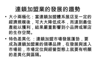 連鎖加盟業的發展的趨勢
• 大小兩極化：當連鎖加盟體系展店至一定的
經濟規模後，可大大降低成本，而達到最佳
產能以獲利，結果嚴重影響到小品牌或單店
的生存空間。
• 特色差異化 ：連鎖加盟市場發展蓬勃，要
成為連鎖加盟業的領導品牌，在發展與進入
市場前，市場定位與經營型態上就要有明顯
的差異化與區隔。
 