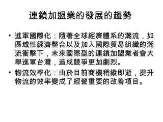 • 進軍國際化：隨著全球經濟體系的潮流，如
區域性經濟整合以及加入國際貿易組織的潮
流衝擊下，未來國際型的連鎖加盟業者會大
舉進軍台灣，造成競爭更加劇烈。
• 物流效率化：由於目前商機稍縱即逝，提升
物流的效率變成了經營重要的改善項目。
連鎖加盟業的發展的趨勢
 