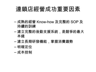 連鎖店經營成功重要因素
– 成熟的經營 Know-how 及完整的 SOP 及
持續的訓練
– 建立完整的後勤支援系統，是競爭的最大
本錢
– 建立長期研發機能，掌握消費趨勢
– 明確定位
– 成本控制
 