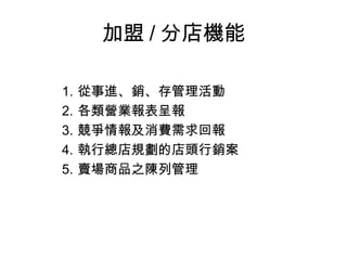 加盟 / 分店機能
1. 從事進、銷、存管理活動
2. 各類營業報表呈報
3. 競爭情報及消費需求回報
4. 執行總店規劃的店頭行銷案
5. 賣場商品之陳列管理
 