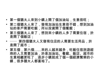 • 第一個猶太人來到小鎮上開了個加油站，生意很旺；
• 第二個猶太人來了，發現加油站生意很不錯，想到加油
站的客戶需要吃飯，所以投資開了個餐館；
• 第三個猶太人來了，想到來小鎮的人多了需要住宿，於
是開了個飯店；
• ⋯⋯ 第四個猶太人又發現住店的人需要生活用品，於
是開了超市；
• 第五個，第六個……來的人越來越多，吃飯住宿旅遊經
商的人又需要加油，於是加油站、餐館、飯店、超市的
生意相繼更旺了，逐步小鎮就成了個一個經濟繁榮的小
鎮，很多猶太人都富裕了。
 