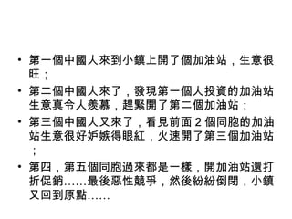 • 第一個中國人來到小鎮上開了個加油站，生意很
旺；
• 第二個中國人來了，發現第一個人投資的加油站
生意真令人羨慕，趕緊開了第二個加油站；
• 第三個中國人又來了，看見前面 2 個同胞的加油
站生意很好妒嫉得眼紅，火速開了第三個加油站
；
• 第四，第五個同胞過來都是一樣，開加油站還打
折促銷……最後惡性競爭，然後紛紛倒閉，小鎮
又回到原點……
 