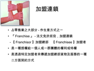 加盟連鎖
• 占零售業之大部分 - 作生意方式之ㄧ
• 『 Franchise 』 - 法文免於奴役，加盟連鎖
- 【 Franchisor 】加盟總部　【 Franchisee 】加盟者
• 是一種授權給ㄧ個人或一群團體的權利或特權
• 是透過特定加盟者來傳遞加盟總部貨物及服務的一種
　二方面契約方式
 