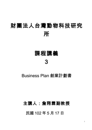 財團法人台灣動物科技研究
所
課程講義
3
Business Plan 創業計劃書
主講人：詹翔霖副教授
民國 102 年 5 月 17 日
1
 