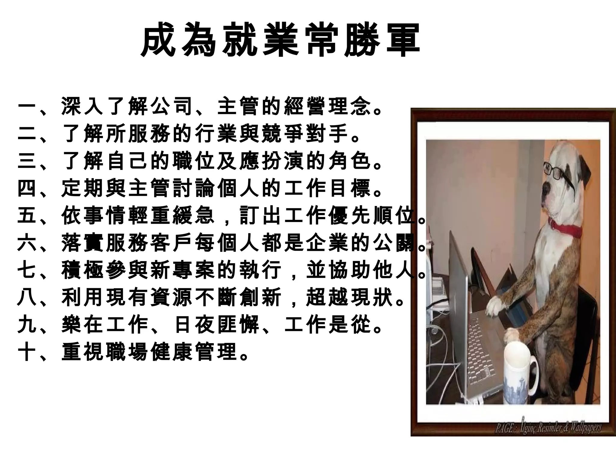 成為就業常勝軍
一、深入了解公司、主管的經營理念。
二、了解所服務的行業與競爭對手。
三、了解自己的職位及應扮演的角色。
四、定期與主管討論個人的工作目標。
五、依事情輕重緩急，訂出工作優先順位。
六、落實服務客戶每個人都是企業的公關。
七、積極參與新專案的執行，並協助他人。
八、利用現有資源不斷創新，超越現狀。
九、樂在工作、日夜匪懈、工作是從。
十、重視職場健康管理。
 