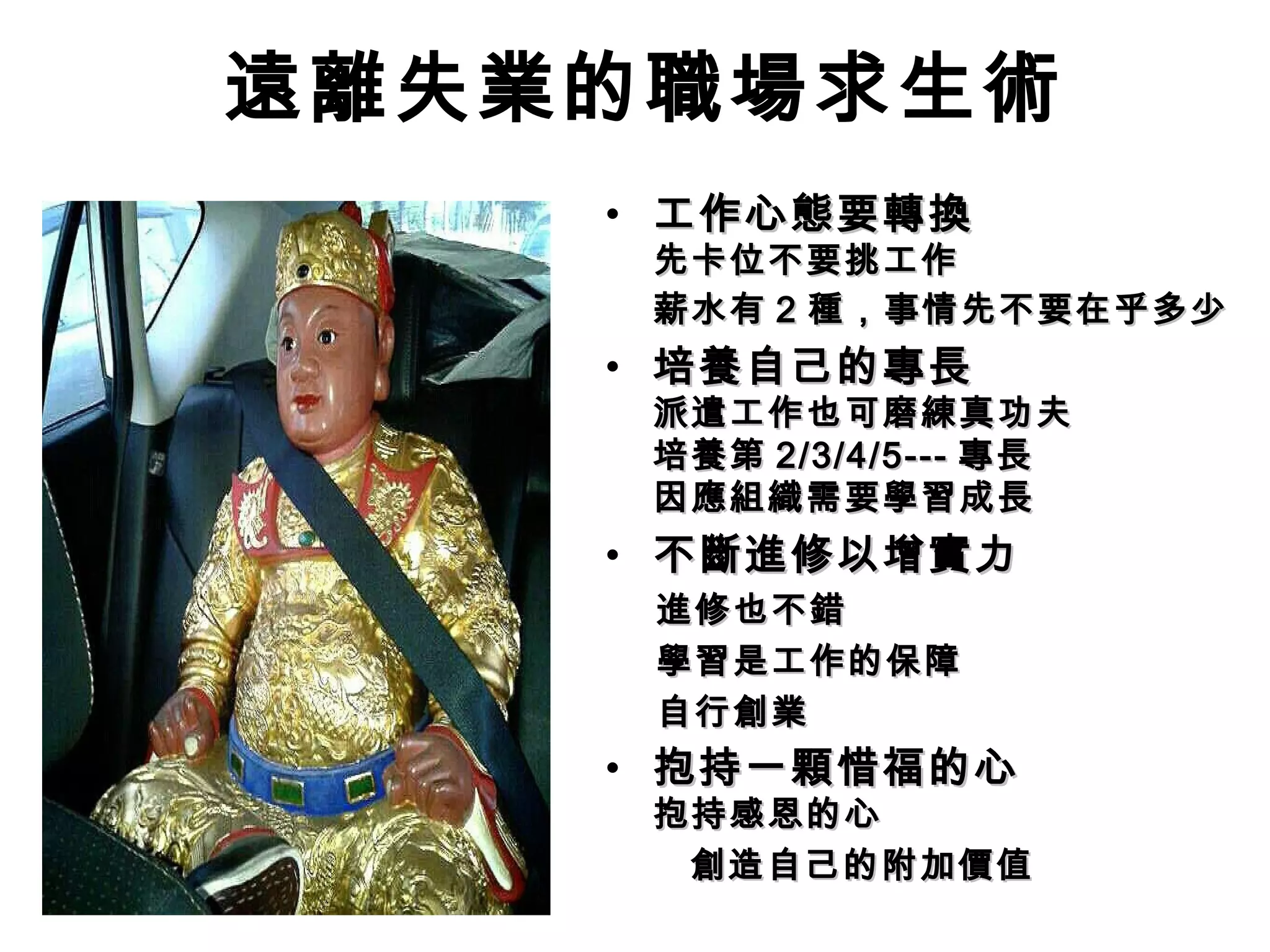 遠離失業的職場求生術
• 工作心態要轉換工作心態要轉換
先卡位不要挑工作先卡位不要挑工作
薪水有薪水有 22 種，事情先不要在乎多少種，事情先不要在乎多少
• 培養自己的專長培養自己的專長
派遣工作也可磨練真功夫派遣工作也可磨練真功夫
培養第培養第 2/3/4/5---2/3/4/5--- 專長專長
因應組織需要學習成長因應組織需要學習成長
• 不斷進修以增實力不斷進修以增實力
　 進修也不錯　 進修也不錯
　 學習是工作的保障　 學習是工作的保障
　 自行創業　 自行創業
• 抱持一顆惜福的心抱持一顆惜福的心
抱持感恩的心抱持感恩的心
創造自己的附加價值創造自己的附加價值
 