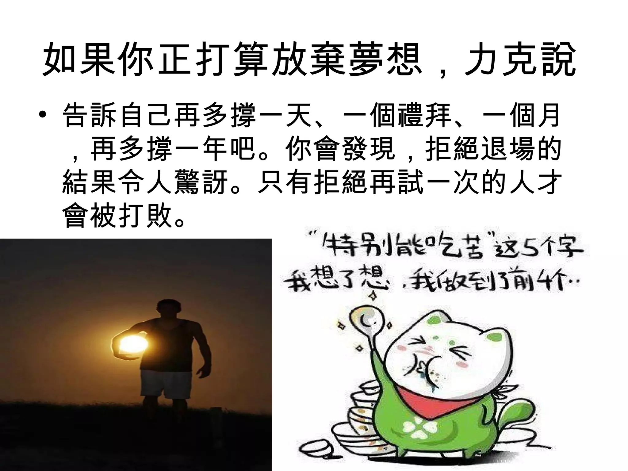如果你正打算放棄夢想，力克說
• 告訴自己再多撐一天、一個禮拜、一個月
，再多撐一年吧。你會發現，拒絕退場的
結果令人驚訝。只有拒絕再試一次的人才
會被打敗。
 