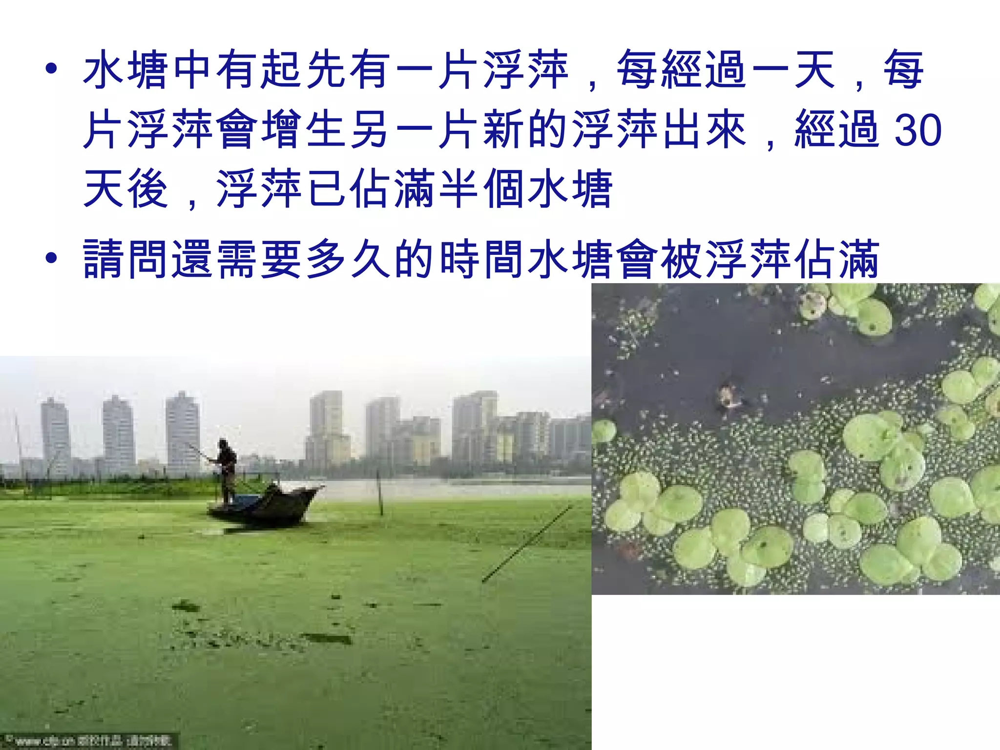 • 水塘中有起先有一片浮萍，每經過一天，每
片浮萍會增生另一片新的浮萍出來，經過 30
天後，浮萍已佔滿半個水塘
• 請問還需要多久的時間水塘會被浮萍佔滿
 